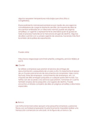 algunos requieren temperaturas más bajas que otros (fríos o
   congelados).

   El procedimiento normal para embarcar por medio de una agencia
   consolidadora de carga es bastante sencillo; (la mayoría de ellas se
   encuentran enlistadas en un directorio normal; puede ser páginas
   amarillas); un agente o representante le atenderá quien le guiará en
   todo el proceso hasta llevar la mercancía al lugar de destino. Algunas
   de ellas cuentan con su propio agente de aduanas, haciendo más fácil
   la emisión de la póliza de exportación.




   Puede visitar


   http://www.negociosgt.com/main.php?id_categoria_servicio=45&id_ar
   ea=3.

30. Courier

   Se refiere a empresas que prestan el servicio de entrega de
   documentación y paquetería de un país a otro. Es importante el apoyo
   de un Courier para el envío de documentos al comprador; tales como
   facturas, listas de empaque, conocimientos de embarque, etc. La
   mayoría de ellas entregan paquetes a cualquier parte del mundo. Sus
   tarifas van de acuerdo a los servicios que prestan, tomando en cuenta
   también el peso de los paquetes y los lugares de destino. Puede
   encontrar un listado completo de ellas en páginas amarillas o directorios
   especiales.




31. Banca

Las instituciones bancarias apoyan a las pequeñas empresas y personas
físicas con actividad empresarial. Es prácticamente imposible realizar una
transacción comercial con otro país, sin la figura de un banco. Se
 