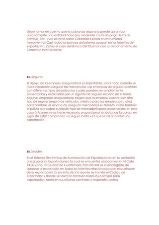 debe tomar en cuenta que la cobranza segura la puede garantizar
precisamente una entidad bancaria mediante carta de pago, letra de
cambio, etc. (Ver el tema sobre Cobranza Exitosa en esta misma
herramienta) Casi todos los bancos del sistema apoyan en los trámites de
exportación, como el caso del Banco Del Quetzal con su departamento de
Comercio Internacional.




32. Seguros

El apoyo de la empresa aseguradora es importante, sobre todo cuando se
hace necesario asegurar las mercancías. Las empresas de seguros cuentan
con diferentes tipos de pólizas las cuales pueden ser ampliamente
presentadas y explicadas por un agente de seguros experto en el tema.
Algunas empresas aseguradoras exigen que la empresa cuente con otro
tipo de seguro (seguro de vehículos, médico para sus empleados u otro)
para brindarle el servicio de asegurar mercadería en tránsito. Existe también
la póliza que cubre cualquier tipo de mercadería para exportación; en este
caso únicamente se hace necesario proporcionar los datos de la carga, en
lugar de estar comprando un seguro cada vez que se va a realizar una
exportación.




33. Seadex

Es el Sistema Electrónico de Autorización de Exportaciones en la ventanilla
única para las Exportaciones, la cual se encuentra ubicada en la 14 Calle
14-30 Zona 13 Ciudad de Guatemala. Esta oficina es la encargada de
asesorar al exportador en todos los trámites relacionados con el quehacer
de la exportación. Es en esta oficina donde se tramita el Código de
Exportador y donde se solicitan también todos los permisos para
exportación, tanto en sus oficinas centrales y regionales, como
 