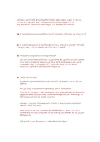 también vía remota. Brinda los formularios adecuados según el tipo de
producto a exportar y da los lineamientos para cumplir con los
requerimientos necesarios para lograr una exportación exitosa.




34. El exportador presenta solicitud de emisión de certificado de origen o IC




35. El exportador presenta certificado forma A, el cual es visado y firmado
por el personal autorizado del ministerio de economía



36. Preparar un expediente de exportación

   Este documento denominado “Expediente de Exportación por Cliente”
   tiene como propósito el documentar y controlar los datos que serán
   necesarios para una exportación determinada y en un cliente
   específico y para un embarque en especial.




37. Clareo de Aduana

   Sugerencias para una rápida declaración de Aduana en el país de
   destino:

   Incluya toda la información requerida por el comprador.
   Prepare sus facturas cuidadosamente: que estén debidamente escritas,
   deje suficiente espacio entre cada línea de productos, mantenga la
   información dentro de cada columna.


   Marque y numere cada paquete o bulto a manera que pueda ser
   identificado fácilmente.

   Muestre en su factura una descripción detallada de los productos
   contenidos en cada paquete o caja individual a efecto de no causar
   confusiones.


   Indique claramente en cada bulto el país de origen.
 