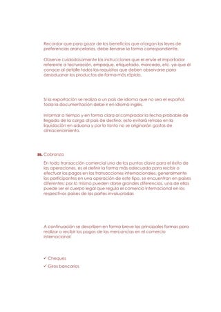 Recordar que para gozar de los beneficios que otorgan las leyes de
  preferencias arancelarias, debe llenarse la forma correspondiente.

  Observe cuidadosamente las instrucciones que el envíe el importador
  referente a facturación, empaque, etiquetado, marcado, etc. ya que él
  conoce al detalle todos los requisitos que deben observarse para
  desaduanar los productos de forma más rápida.




  Si la exportación se realiza a un país de idioma que no sea el español,
  toda la documentación debe ir en idioma inglés.

  Informar a tiempo y en forma clara al comprador la fecha probable de
  llegada de la carga al país de destino; esto evitará retraso en la
  liquidación en aduana y por lo tanto no se originarán gastos de
  almacenamiento.




38. Cobranza

  En toda transacción comercial uno de los puntos clave para el éxito de
  las operaciones, es el definir la forma más adecuada para recibir o
  efectuar los pagos en las transacciones internacionales, generalmente
  los participantes en una operación de este tipo, se encuentran en países
  diferentes; por lo mismo pueden darse grandes diferencias, una de ellas
  puede ser el cuerpo legal que regula el comercio internacional en los
  respectivos países de las partes involucradas




  A continuación se describen en forma breve las principales formas para
  realizar o recibir los pagos de las mercancías en el comercio
  internacional:




    Cheques
    Giros bancarios
 