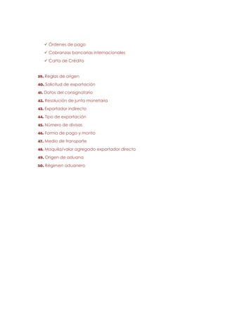Órdenes de pago
     Cobranzas bancarias internacionales
     Carta de Crédito


39. Reglas de origen
40. Solicitud de exportación
41. Datos del consignatario
42. Resolución de junta monetaria
43. Exportador indirecto
44. Tipo de exportación
45. Número de divisas
46. Forma de pago y monto
47. Medio de transporte
48. Maquila/valor agregado exportador directo
49. Origen de aduana
50. Régimen aduanero
 