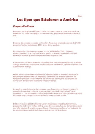 Día 7

     Los tipos que Estafaron a América
Corporación Enron

Enron se constituyó en 1985 por la fusión de las empresas Houston Natural Gas e
InterNorth. La fusión fue dirigida por Kenneth Lay, presidente de Houston Natural
Gas.



Empresa de energía con sede en Houston, Texas que empleaba cerca de 21.000
personas hacia mediados de 2001, antes de su quiebra.


El documental cuenta la manera en la que la ERNRON CORP. Empresa
estadounidense, que cayó en 24 días. Relata la manera en la que unos tipos
estafaron hicieron que está empresa cayera en pocos días.



 Cuenta como hicieron dinero los altos directivos de la empresa (Ken Lay y Jeffrey
Skilling), mientras sus accionistas y colaboradores de ENRON, perdían su dinero ó se
quedaban sin trabajo.



Malas Técnicas contables fraudulentas, apoyadas por su empresa auditora, se
llevaron por delante miles de empleos y los ahorros de miles de personas de
fondos de previsión social, además de ser uno de los mayores escándalos de
corrupción de la historia financiera estadounidense,



La avaricia que tuvieron estas personas muestran como se desencadeno una
crisis efecto dominó, cintas de video, grabaciones de llamadas telefónicas
ayudaron a que estas personas fueran juzgadas y encontradas culpables de estos
escándalos de corrupción más mencionados en Estados Unidos.



El 25 de mayo de 2006 finalmente fueron declarados culpables Kenneth Lay,
presidente de Enron y Jeffrey Skilling, su ex director ejecutivo, de conspiración para
cometer fraudes. El jurado compuesto por 12 personas declaró a Lay culpable de
los seis cargos que se le imputaban, mientras que consideró que
 