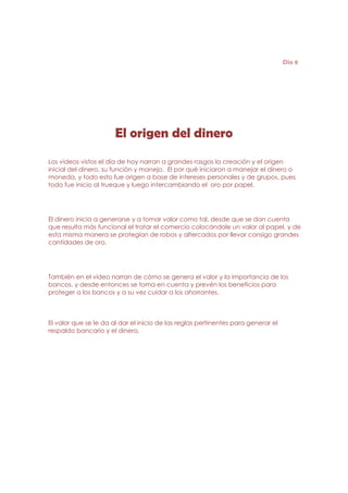 Día 8




                       El origen del dinero
Los videos vistos el día de hoy narran a grandes rasgos la creación y el origen
inicial del dinero, su función y manejo. El por qué iniciaron a manejar el dinero o
moneda, y todo esto fue origen a base de intereses personales y de grupos, pues
todo fue inicio al trueque y luego intercambiando el oro por papel.




El dinero inicia a generarse y a tomar valor como tal, desde que se dan cuenta
que resulta más funcional el tratar el comercio colocándole un valor al papel, y de
esta misma manera se protegían de robos y altercados por llevar consigo grandes
cantidades de oro.




También en el video narran de cómo se genera el valor y la importancia de los
bancos, y desde entonces se toma en cuenta y prevén los beneficios para
proteger a los bancos y a su vez cuidar a los ahorrantes.



El valor que se le da al dar el inicio de las reglas pertinentes para generar el
respaldo bancario y el dinero.
 