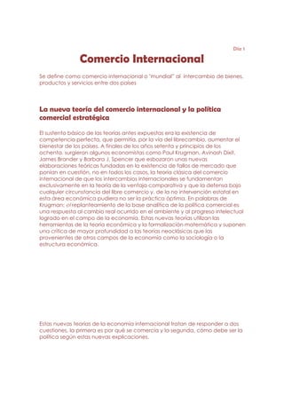 Día 1

               Comercio Internacional
Se define como comercio internacional o "mundial” al intercambio de bienes,
productos y servicios entre dos países




La nueva teoría del comercio internacional y la política
comercial estratégica

El sustento básico de las teorías antes expuestas era la existencia de
competencia perfecta, que permitía, por la vía del librecambio, aumentar el
bienestar de los países. A finales de los años setenta y principios de los
ochenta, surgieron algunos economistas como Paul Krugman, Avinash Dixit,
James Brander y Barbara J. Spencer que esbozaron unas nuevas
elaboraciones teóricas fundadas en la existencia de fallos de mercado que
ponían en cuestión, no en todos los casos, la teoría clásica del comercio
internacional de que los intercambios internacionales se fundamentan
exclusivamente en la teoría de la ventaja comparativa y que la defensa bajo
cualquier circunstancia del libre comercio y, de la no intervención estatal en
esta área económica pudiera no ser la práctica óptima. En palabras de
Krugman: el replanteamiento de la base analítica de la política comercial es
una respuesta al cambio real ocurrido en el ambiente y al progreso intelectual
logrado en el campo de la economía. Estas nuevas teorías utilizan las
herramientas de la teoría económica y la formalización matemática y suponen
una crítica de mayor profundidad a las teorías neoclásicas que las
provenientes de otros campos de la economía como la sociología o la
estructura económica.




Estas nuevas teorías de la economía internacional tratan de responder a dos
cuestiones, la primera es por qué se comercia y la segunda, cómo debe ser la
política según estas nuevas explicaciones.
 