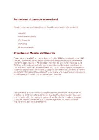 Restricciones al comercio internacional

Estudia las barreras establecidas contra el libre comercio internacional:


     Arancel
     Política arancelaria
     Contingente
     Dumping
     Guerra comercial


Organización Mundial del Comercio
Conocida como OMC o, por sus siglas en inglés, WTO fue establecida en 1995.
La OMC administra los acuerdos comerciales negociados por sus miembros
(denominados Acuerdos Abarcados). Además de esta función principal, la
OMC es un foro de negociaciones comerciales multilaterales; administra los
procedimientos de solución de diferencias comerciales (disputas entre países);
supervisa las políticas comerciales y coopera con el Banco Mundial y el Fondo
Monetario Internacional con el objetivo de lograr una mayor coherencia entre
la política económica y comercial a escala mundial.




Teóricamente el libre comercio no figura entre sus objetivos, aunque en la
práctica, la OMC es un foro donde los Estados Miembros buscan acuerdos
para la reducción de ciertos aranceles (liberalización) y donde se resuelve
cualquier disputa comercial que pudiera surgir entre sus miembros con
respecto a los acuerdos alcanzados.
 