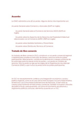 Acuerdos

La OMC administra unos 60 acuerdos. Algunos de los más importantes son:


Acuerdo General sobre Comercio y Aranceles (GATT en inglés)


     Acuerdo General sobre el Comercio de Servicios AGCS (GATS en
   inglés)

     Acuerdo sobre los Aspectos de los Derechos de Propiedad Intelectual
   relacionados con el Comercio ADPIC (TRIPS en inglés)

    Acuerdo sobre Medidas Sanitarias y Fitosanitarias
    Acuerdo sobre Obstáculos Técnicos al Comercio


Tratado de libre comercio
Un tratado de libre comercio (TLC) consiste en un acuerdo comercial regional
o bilateral para ampliar el mercado de bienes y servicios entre los países
participantes. Básicamente, consiste en la eliminación o rebaja sustancial de
los aranceles para los bienes entre las partes, y acuerdos en materia de
servicios. Este acuerdo se rige por las reglas de la Organización Mundial del
Comercio (OMC) o por mutuo acuerdo entre los países participantes.




Un TLC no necesariamente conlleva una integración económica, social y
política regional, como es el caso de la Unión Europea, la Comunidad Andina,
el Mercosur y la Comunidad Sudamericana de Naciones. Si bien estos se
crearon para fomentar el intercambio comercial, también incluyeron cláusulas
de política fiscal y presupuestaria, así como el movimiento de personas y
organismos políticos comunes, elementos ausentes en un TLC.
 