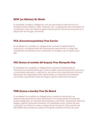 EXW (en fábrica): Ex Works

El vendedor cumple su obligación una vez que pone la mercancía en su
establecimiento (fábrica, taller, almacén, etc.) a disposición del comprador. El
comprador corre con todos los gastos desde que la mercancía es puesta a su
disposición en el lugar convenido.




FCA (francotransportista): Free Carrier

El vendedor ha cumplido sus obligaciones cuando ha depositado la
mercancía, ya despachada de aduana para exportación, a cargo del
transportista nombrado por el comprador, en el lugar o punto fijado para
ello.




FAS (franco al costado del buque): Free Alongside Ship

El vendedor ha cumplido sus obligaciones cuando ha depositado la
mercancía al costado del buque, sobre muelle o barcaza (atención a los usos
y costumbres del puerto, o del sector, así como a las características técnicas
del puerto de carga para evitar sobrecostes), en el puerto de embarque
convenido, soportando todos los riesgos y gastos hasta este momento.




FOB (franco a bordo): Free On Board
El vendedor ha cumplido sus obligaciones cuando la mercancía, ya
despachada de aduana para exportación, ha sobrepasado la borda del
buque designado, en el puerto de embarque convenido, soportando todos los
riesgos y gastos hasta este momento. El comprador corre, a partir de este
momento con todos los costes y riesgos de la mercancía. Esta posición de
INCOTERM sólo puede ser usada en transporte marítimo, fluvial o lacustre.
 