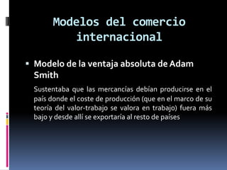 Modelos del comercio internacionalModelo de la ventaja absoluta de Adam SmithSustentaba que las mercancías debían producirse en el país donde el coste de producción (que en el marco de su teoría del valor-trabajo se valora en trabajo) fuera más bajo y desde allí se exportaría al resto de países