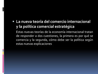 importar aquellos bienes que utilizan factores de producción en los que son más escasos.La nueva teoría del comercio internacional y la política comercial estratégica	Estas nuevas teorías de la economía internacional tratan de responder a dos cuestiones, la primera es por qué se comercia y la segunda, cómo debe ser la política según estas nuevas explicaciones