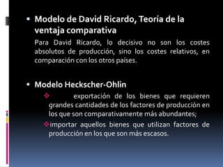 Modelo de David Ricardo, Teoría de la ventaja comparativa	Para David Ricardo, lo decisivo no son los costes absolutos de producción, sino los costes relativos, en comparación con los otros países.Modelo Heckscher-Ohlin   exportación de los bienes que requieren grandes cantidades de los factores de producción en los que son comparativamente más abundantes;  