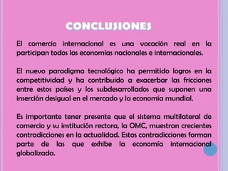 CONCLUSIONESEl comercio internacional es una vocación real en la participan todos las economías nacionales e internacionales. El nuevo paradigma tecnológico ha permitido logros en la competitividad y ha contribuido a exacerbar las fricciones entre estos países y los subdesarrollados que suponen una inserción desigual en el mercado y la economía mundial. Es importante tener presente que el sistema multilateral de comercio y su institución rectora, la OMC, muestran crecientes contradicciones en la actualidad. Estas contradicciones forman parte de las que exhibe la economía internacional globalizada. 