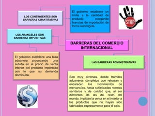 El gobierno establece un límite a la cantidad de productootorgando licencias de importación de forma restringida.LOS CONTINGENTES SON BARRERAS CUANTITATIVASLOS ARANCELES SON BARRERAS IMPOSITIVASBARRERAS DEL COMERCIO INTERNACIONALEl gobierno establece una tasa aduanera provocando una subida en el precio de venta interior del producto importado con lo que su demanda disminuirá.LAS BARRERAS ADMINISTRATIVASSon muy diversas, desde trámites aduaneros complejos que retrasan y encarecen los movimientos de mercancías, hasta sofisticadas normas sanitarias y de calidad que, al ser diferentes de las del resto del mundo, impidan la venta en el interior a los productos que no hayan sido fabricados expresamente para el país.