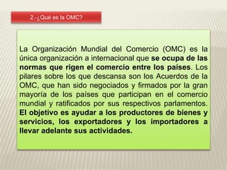 2.-¿Qué es la OMC?La Organización Mundial del Comercio (OMC) es la única organización a internacional que se ocupa de las normas que rigen el comercio entre los países. Los pilares sobre los que descansa son los Acuerdos de la OMC, que han sido negociados y firmados por la gran mayoría de los países que participan en el comercio mundial y ratificados por sus respectivos parlamentos. El objetivo es ayudar a los productores de bienes y servicios, los exportadores y los importadores a llevar adelante sus actividades.