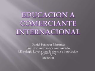 EDUCACION A COMERCIANTE  INTERNACIONAL  Daniel Betancur Martínez Por un mundo mejor comunicado I.E. colegio Loyola para la ciencia e innovación 13/2011/05  Medellín 