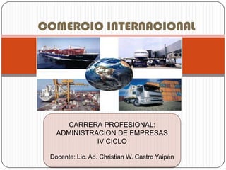 COMERCIO INTERNACIONAL




      CARRERA PROFESIONAL:
   ADMINISTRACION DE EMPRESAS
             IV CICLO

 Docente: Lic. Ad. Christian W. Castro Yaipén
 