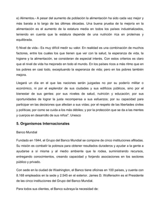 e) Alimentos.- A pesar del aumento de población la alimentación ha sido cada vez mejor y
más barata a lo largo de las últimas décadas. Una buena prueba de la mejoría en la
alimentación es el aumento de la estatura media en todos los países industrializados,
teniendo en cuenta que la estatura depende de una nutrición rica en proteínas y
equilibrada.

f) Nivel de vida.- Es muy difícil medir su valor. En realidad es una combinación de muchos
factores, entre los cuales los que tienen que ver con la salud, la esperanza de vida, la
higiene y la alimentación, se consideran de especial interés. Con estos criterios es claro
que el nivel de vida ha mejorado en todo el mundo. En los países ricos a más ritmo que en
los pobres en casi todo, exceptuando la esperanza de vida; pero en los pobres también
mejora.

Llegará un día en el que las naciones serán juzgadas no por su poderío militar o
económico, ni por el esplendor de sus ciudades y sus edificios públicos, sino por el
bienestar de sus gentes: por sus niveles de salud, nutrición y educación; por sus
oportunidades de lograr la justa recompensa a sus esfuerzos; por su capacidad para
participar en las decisiones que afectan a sus vidas; por el respeto de las libertades civiles
y políticas; por como se cuida a los más débiles; y por la protección que se da a las mentes
y cuerpos en desarrollo de sus niños". Unesco

5. Organismos Internacionales

Banco Mundial

Fundado en 1944, el Grupo del Banco Mundial se compone de cinco instituciones afiliadas.
Su misión es combatir la pobreza para obtener resultados duraderos y ayudar a la gente a
ayudarse a sí misma y al medio ambiente que la rodea, suministrando recursos,
entregando conocimientos, creando capacidad y forjando asociaciones en los sectores
público y privado.

Con sede en la ciudad de Washington, el Banco tiene oficinas en 100 países, y cuenta con
8.168 empleados en la sede y 2.545 en el exterior. James D. Wolfensohn es el Presidente
de las cinco instituciones del Grupo del Banco Mundial.

Para todos sus clientes, el Banco subraya la necesidad de:
 