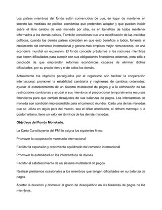 Los países miembros del fondo están convencidos de que, en lugar de mantener en
secreto las medidas de política económica que pretenden adoptar y que pueden incidir
sobre el libre cambio de una moneda por otra, es en beneficio de todos mantener
informados a los demás países. También consideran que una modificación de las medidas
políticas, cuando los demás países coinciden en que esto beneficia a todos, fomenta el
crecimiento del comercio internacional y genera mas empleos mejor remunerados, en una
economía mundial en expansión. El fondo concede préstamos a las naciones miembros
que tienen dificultades para cumplir con sus obligaciones financieras externas, pero sólo a
condición de que emprendan reformas económicas capaces de eliminar dichas
dificultades, por su propio bien y el de todos los demás.

Actualmente los objetivos perseguidos por el organismo son facilitar la cooperación
internacional, promover la estabilidad cambiaría y regímenes de cambios ordenados,
ayudar al establecimiento de un sistema multilateral de pagos y a la eliminación de las
restricciones cambiarias y ayudar a sus miembros al proporcionar temporalmente recursos
financieros para que corrijan desajustes de sus balanzas de pagos. Los intercambios de
moneda son condición imprescindible para el comercio mundial. Cada una de las monedas
que se utiliza en algún país del mundo, sea el dólar americano, el dirham marroquí o la
gorda haitiana, tiene un valor en términos de las demás monedas.

Objetivos del Fondo Monetario:

La Carta Constituyente del FMI le asigna los siguientes fines:

Promover la cooperación monetaria internacional

Facilitar la expansión y crecimiento equilibrado del comercio internacional

Promover la estabilidad en los intercambios de divisas

Facilitar el establecimiento de un sistema multilateral de pagos

Realizar préstamos ocasionales a los miembros que tengan dificultades en su balanza de
pagos

Acortar la duración y disminuir el grado de desequilibrio en las balanzas de pagos de los
miembros.
 