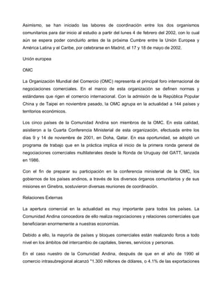 Asimismo, se han iniciado las labores de coordinación entre los dos organismos
comunitarios para dar inicio al estudio a partir del lunes 4 de febrero del 2002, con lo cual
aún se espera poder concluirlo antes de la próxima Cumbre entre la Unión Europea y
América Latina y el Caribe, por celebrarse en Madrid, el 17 y 18 de mayo de 2002.

Unión europea

OMC

La Organización Mundial del Comercio (OMC) representa el principal foro internacional de
negociaciones comerciales. En el marco de esta organización se definen normas y
estándares que rigen el comercio internacional. Con la admisión de la República Popular
China y de Taipei en noviembre pasado, la OMC agrupa en la actualidad a 144 países y
territorios económicos.

Los cinco países de la Comunidad Andina son miembros de la OMC. En esta calidad,
asistieron a la Cuarta Conferencia Ministerial de esta organización, efectuada entre los
días 9 y 14 de noviembre de 2001, en Doha, Qatar. En esa oportunidad, se adoptó un
programa de trabajo que en la práctica implica el inicio de la primera ronda general de
negociaciones comerciales multilaterales desde la Ronda de Uruguay del GATT, lanzada
en 1986.

Con el fin de preparar su participación en la conferencia ministerial de la OMC, los
gobiernos de los países andinos, a través de los diversos órganos comunitarios y de sus
misiones en Ginebra, sostuvieron diversas reuniones de coordinación.

Relaciones Externas

La apertura comercial en la actualidad es muy importante para todos los países. La
Comunidad Andina conocedora de ello realiza negociaciones y relaciones comerciales que
beneficiaran enormemente a nuestras economías.

Debido a ello, la mayoría de países y bloques comerciales están realizando foros a todo
nivel en los ámbitos del intercambio de capitales, bienes, servicios y personas.

En el caso nuestro de la Comunidad Andina, después de que en el año de 1990 el
comercio intrasubregional alcanzó "1.300 millones de dólares, o 4.1% de las exportaciones
 