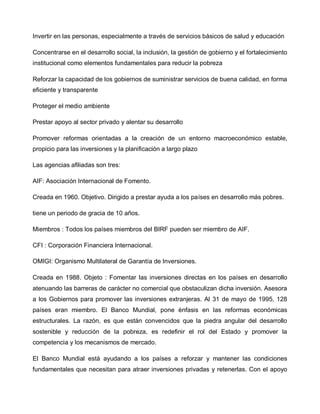 Invertir en las personas, especialmente a través de servicios básicos de salud y educación

Concentrarse en el desarrollo social, la inclusión, la gestión de gobierno y el fortalecimiento
institucional como elementos fundamentales para reducir la pobreza

Reforzar la capacidad de los gobiernos de suministrar servicios de buena calidad, en forma
eficiente y transparente

Proteger el medio ambiente

Prestar apoyo al sector privado y alentar su desarrollo

Promover reformas orientadas a la creación de un entorno macroeconómico estable,
propicio para las inversiones y la planificación a largo plazo

Las agencias afiliadas son tres:

AIF: Asociación Internacional de Fomento.

Creada en 1960. Objetivo. Dirigido a prestar ayuda a los países en desarrollo más pobres.

tiene un periodo de gracia de 10 años.

Miembros : Todos los países miembros del BIRF pueden ser miembro de AIF.

CFI : Corporación Financiera Internacional.

OMIGI: Organismo Multilateral de Garantía de Inversiones.

Creada en 1988. Objeto : Fomentar las inversiones directas en los países en desarrollo
atenuando las barreras de carácter no comercial que obstaculizan dicha inversión. Asesora
a los Gobiernos para promover las inversiones extranjeras. Al 31 de mayo de 1995, 128
países eran miembro. El Banco Mundial, pone énfasis en las reformas económicas
estructurales. La razón, es que están convencidos que la piedra angular del desarrollo
sostenible y reducción de la pobreza, es redefinir el rol del Estado y promover la
competencia y los mecanismos de mercado.

El Banco Mundial está ayudando a los países a reforzar y mantener las condiciones
fundamentales que necesitan para atraer inversiones privadas y retenerlas. Con el apoyo
 