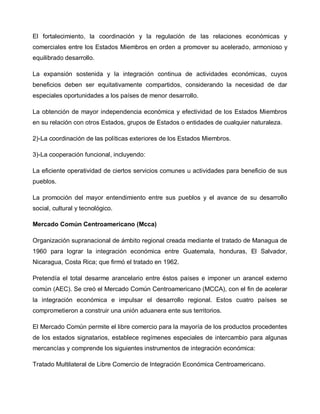 El fortalecimiento, la coordinación y la regulación de las relaciones económicas y
comerciales entre los Estados Miembros en orden a promover su acelerado, armonioso y
equilibrado desarrollo.

La expansión sostenida y la integración continua de actividades económicas, cuyos
beneficios deben ser equitativamente compartidos, considerando la necesidad de dar
especiales oportunidades a los países de menor desarrollo.

La obtención de mayor independencia económica y efectividad de los Estados Miembros
en su relación con otros Estados, grupos de Estados o entidades de cualquier naturaleza.

2)-La coordinación de las políticas exteriores de los Estados Miembros.

3)-La cooperación funcional, incluyendo:

La eficiente operatividad de ciertos servicios comunes u actividades para beneficio de sus
pueblos.

La promoción del mayor entendimiento entre sus pueblos y el avance de su desarrollo
social, cultural y tecnológico.

Mercado Común Centroamericano (Mcca)

Organización supranacional de ámbito regional creada mediante el tratado de Managua de
1960 para lograr la integración económica entre Guatemala, honduras, El Salvador,
Nicaragua, Costa Rica; que firmó el tratado en 1962.

Pretendía el total desarme arancelario entre éstos países e imponer un arancel externo
común (AEC). Se creó el Mercado Común Centroamericano (MCCA), con el fin de acelerar
la integración económica e impulsar el desarrollo regional. Estos cuatro países se
comprometieron a construir una unión aduanera ente sus territorios.

El Mercado Común permite el libre comercio para la mayoría de los productos procedentes
de los estados signatarios, establece regímenes especiales de intercambio para algunas
mercancías y comprende los siguientes instrumentos de integración económica:

Tratado Multilateral de Libre Comercio de Integración Económica Centroamericano.
 
