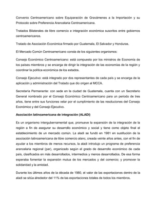 Convenio Centroamericano sobre Equiparación de Gravámenes a la Importación y su
Protocolo sobre Preferencia Arancelaria Centroamericana.

Tratados Bilaterales de libre comercio e integración económica suscritos entre gobiernos
centroamericanos.

Tratado de Asociación Económica firmado por Guatemala, El Salvador y Honduras.

El Mercado Común Centroamericano consta de los siguientes organismos:

Consejo Económico Centroamericano: está compuesto por los ministros de Economía de
los países miembros y se encarga de dirigir la integración de las economías de la región y
coordinar la política económica de los estados.

Consejo Ejecutivo: está integrado por dos representantes de cada país y se encarga de la
aplicación y administración del Tratado que dio origen al MCCA.

Secretaría Permanente: con sede en la ciudad de Guatemala, cuenta con un Secretario
General nombrado por el Consejo Económico Centroamericano para un periodo de tres
años, tiene entre sus funciones velar por el cumplimiento de las resoluciones del Consejo
Económico y del Consejo Ejecutivo.

Asociación latinoamericana de integración (ALADI)

Es un organismo intergubernamental que, promueve la expansión de la integración de la
región a fin de asegurar su desarrollo económico y social y tiene como objeto final el
establecimiento de un mercado común. La aladi se fundó en 1981 en sustitución de la
asociación latinoamericana de libre comercio alanc, creada veinte años antes, con el fin de
ayudar a los miembros de menos recursos, la aladi introdujo un programa de preferencia
arancelaria regional (par), organizado según el grado de desarrollo económico de cada
país, clasificados en más desarrollados, intermedios y menos desarrollados. De esa forma
esperaba fomentar la expansión mutua de los mercados y del comercio; y promover la
solidaridad y la amistad.

Durante los últimos años de la década de 1980, el valor de las exportaciones dentro de la
aladi se sitúa alrededor del 11% de las exportaciones totales de todos los miembros.
 