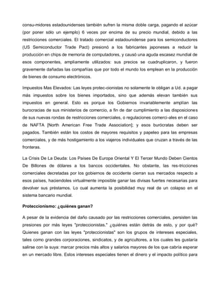 consu-midores estadounidenses también sufren la misma doble carga, pagando el azúcar
(por poner sólo un ejemplo) 6 veces por encima de su precio mundial, debido a las
restricciones comerciales. El tratado comercial estadounidense para los semiconductores
(US Semiconductor Trade Pact) presionó a los fabricantes japoneses a reducir la
producción en chips de memoria de computadores, y causó una aguda escasez mundial de
esos componentes, ampliamente utilizados: sus precios se cuadruplicaron, y fueron
gravemente dañadas las compañías que por todo el mundo los emplean en la producción
de bienes de consumo electrónicos.

Impuestos Mas Elevados: Las leyes protec-cionistas no solamente le obligan a Ud. a pagar
más impuestos sobre los bienes importados, sino que además elevan también sus
impuestos en general. Esto es porque los Gobiernos invariablemente amplían las
burocracias de sus ministerios de comercio, a fin de dar cumplimiento a las disposiciones
de sus nuevas rondas de restricciones comerciales, o regulaciones comerci-ales en el caso
de NAFTA [North American Free Trade Association]; y esos burócratas deben ser
pagados. También están los costos de mayores requisitos y papeleo para las empresas
comerciales, y de más hostigamiento a los viajeros individuales que cruzan a través de las
fronteras.

La Crisis De La Deuda: Los Países De Europa Oriental Y El Tercer Mundo Deben Cientos
De Billones de dólares a los bancos occidentales. No obstante, las res-tricciones
comerciales decretadas por los gobiernos de occidente cierran sus mercados respecto a
esos países, haciendoles virtualmente imposible ganar las divisas fuertes necesarias para
devolver sus préstamos. Lo cual aumenta la posibilidad muy real de un colapso en el
sistema bancario mundial.

Proteccionismo: ¿quiénes ganan?

A pesar de la evidencia del daño causado por las restricciones comerciales, persisten las
presiones por más leyes "proteccionistas." ¿quiénes están detrás de esto, y por qué?
Quienes ganan con las leyes "proteccionistas" son los grupos de intereses especiales,
tales como grandes corporaciones, sindicatos, y de agricultores, a los cuales les gustaría
salirse con la suya: marcar precios más altos y salarios mayores de los que cabría esperar
en un mercado libre. Estos intereses especiales tienen el dinero y el impacto político para
 