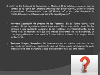 A partir de los trabajos de Samuelson, el Modelo HO se estableció como el cuerpo
   central de la teoría del Comercio Internacional. Etheir (1974), identificó cuatro
   proposiciones fundamentales, base del Modelo HO y las cuales dominaron la
   teoría del comercio internacional durante la postguerra17.



   Teorema Igualación de precios de los factores: En su forma global, este
    teorema afirma, bajo ciertas condiciones, que el libre comercio de bienes finales
    conduce a una igualación completa de los factores internacionalmente. En su
    forma local, el teorema dice que con precios constantes de las mercancías, un
    cambio pequeño en las dotaciones de factores de un país no afecta los precios de
    los factores.

   Teorema Stolper Samuelson: Un incremento en los precios relativos de una
    mercancía incrementa el rendimiento real del factor usado intensivamente en la
    producción de esta mercancía y baja el rendimiento real del otro factor.
 