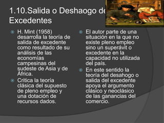 1.10.Salida o Deshaogo de
Excedentes
   H. Mint (1958)             El autor parte de una
    desarrolla la teoría de     situación en la que no
    salida de excedente         existe pleno empleo
    como resultado de su        sino un superávit o
    análisis de las             excedente en la
    economías                   capacidad no utilizada
    campesinas del              del país.
    sudeste de Asia y de       En este sentido la
    África.                     teoría del desahogo o
   Critica la teoría           salida del excedente
    clásica del supuesto        apoya el argumento
    de pleno empleo y           clásico y neoclásico
    una dotación de             de las ganancias del
    recursos dados.             comercio.
 