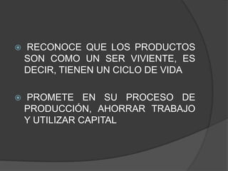    RECONOCE QUE LOS PRODUCTOS
    SON COMO UN SER VIVIENTE, ES
    DECIR, TIENEN UN CICLO DE VIDA

   PROMETE EN SU PROCESO DE
    PRODUCCIÓN, AHORRAR TRABAJO
    Y UTILIZAR CAPITAL
 