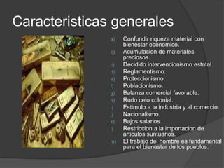 Caracteristicas generales
               a)   Confundir riqueza material con
                    bienestar economico.
               b)   Acumulacion de materiales
                    preciosos.
               c)   Decidido intervencionismo estatal.
               d)   Reglamentismo.
               e)   Proteccionismo.
               f)   Poblacionismo.
               g)   Balanza comercial favorable.
               h)   Rudo celo colonial.
               i)   Estimulo a la industria y al comercio.
               j)   Nacionalismo.
               k)   Bajos salarios.
               l)   Restriccion a la importacion de
                    articulos suntuarios.
               m)   El trabajo del hombre es fundamental
                    para el bienestar de los pueblos.
 