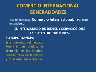 COMERCIO INTERNACIONAL
            GENERALIDADES
  Nos referimos al   Comercio Internacional.   Por éste
  entendemos:
     EL INTERCAMBIO DE BIENES Y SERVICIOS QUE
              EXISTE ENTRE NACIONES.
SU IMPORTANCIA:
Es el aumento del mercado
Potencial que produce la
Economía de los Estados ;
Permite medir sus fortalezas
y caracteriza sus relaciones.
 