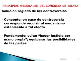 Solución reglada de las controversias
 Concepto: en caso de controversia
corresponde recurrir al mecanismo
establecido a tal efecto
 Fundamento: evitar “hacer justicia por
mano propia”; equiparar las posibilidades
de las partes
26/06/2013 51
 