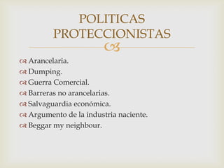 
 Arancelaria.
 Dumping.
 Guerra Comercial.
 Barreras no arancelarias.
 Salvaguardia económica.
 Argumento de la industria naciente.
 Beggar my neighbour.
POLITICAS
PROTECCIONISTAS
 