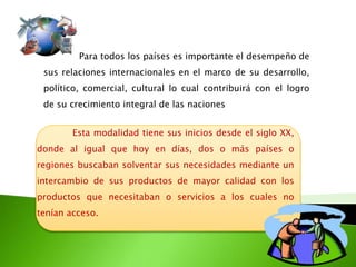Para todos los países es importante el desempeño de
sus relaciones internacionales en el marco de su desarrollo,
político, comercial, cultural lo cual contribuirá con el logro
de su crecimiento integral de las naciones
Esta modalidad tiene sus inicios desde el siglo XX,
donde al igual que hoy en días, dos o más países o
regiones buscaban solventar sus necesidades mediante un
intercambio de sus productos de mayor calidad con los
productos que necesitaban o servicios a los cuales no
tenían acceso.

 