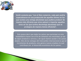 Smith sostenía que, “con el libre comercio, cada país podría
especializarse en una producción de aquellos bienes en los
que tuviera una ventaja absoluta(o que pudiera producir de
manera más eficiente que otros países) e importar aquellos
otros en los que tuviera desventaja absoluta(o que se
produjera de manera menos eficiente)”.

Esto quiere decir que todos los países que participan en esta
modalidad lo hacen con el fin de solventar una necesidad, ya sea
de algún producto o servicio, y de igual manera ayudar a los países
aliados. Otra de las ventajas del intercambio internacional es que al
incrementar de producto, esto genera nuevos empleos lo cual
contribuye con el desarrollo económico de los países.

 