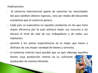 Implicaciones


El comercio internacional aparte de solventar las necesidades
del país también obtiene ingresos, esto por medio del desarrollo
económico que el comercio genera.



Cada país se especializa en aquellos productos en los que tiene

mayor eficiencia por lo cual utilizará mejor sus recursos y así
elevará el nivel de vida de sus trabajadores y de todos sus
habitantes


permite a los países especializarse en lo mejor que hacen y

disfrutar de una mayor variedad de bienes y servicios.


el comercio exterior hace posible que un país obtenga aquellos
bienes cuya producción interna no es suficiente o no sean
producidos de manera eficiente.

 