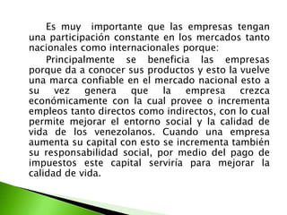 Es muy importante que las empresas tengan
una participación constante en los mercados tanto
nacionales como internacionales porque:
Principalmente se beneficia las empresas
porque da a conocer sus productos y esto la vuelve
una marca confiable en el mercado nacional esto a
su
vez
genera
que
la
empresa
crezca
económicamente con la cual provee o incrementa
empleos tanto directos como indirectos, con lo cual
permite mejorar el entorno social y la calidad de
vida de los venezolanos. Cuando una empresa
aumenta su capital con esto se incrementa también
su responsabilidad social, por medio del pago de
impuestos este capital serviría para mejorar la
calidad de vida.

 