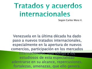 Según Carlos Mora V.

Venezuela en la última década ha dado
paso a nuevos tratados internacionales,
especialmente en la apertura de nuevos
comercios, participación en los mercados
internacionales, que obliga a los
estudiosos de esta especialidad
adentrarse en su alcance, repercusiones,
fortalezas, amenazas, que ello genera.

 