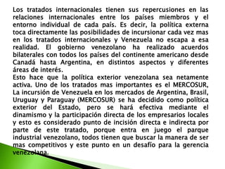 Los tratados internacionales tienen sus repercusiones en las
relaciones internacionales entre los países miembros y el
entorno individual de cada país. Es decir, la política externa
toca directamente las posibilidades de incursionar cada vez mas
en los tratados internacionales y Venezuela no escapa a esa
realidad. El gobierno venezolano ha realizado acuerdos
bilaterales con todos los países del continente americano desde
Canadá hasta Argentina, en distintos aspectos y diferentes
áreas de interés.
Esto hace que la política exterior venezolana sea netamente
activa. Uno de los tratados mas importantes es el MERCOSUR,
La incursión de Venezuela en los mercados de Argentina, Brasil,
Uruguay y Paraguay (MERCOSUR) se ha decidido como política
exterior del Estado, pero se hará efectiva mediante el
dinamismo y la participación directa de los empresarios locales
y esto es considerado punto de incisión directa e indirecta por
parte de este tratado, porque entra en juego el parque
industrial venezolano, todos tienen que buscar la manera de ser
mas competitivos y este punto en un desafío para la gerencia
venezolana.

 