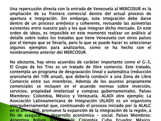 Una repercusión directa con la entrada de Venezuela al MERCOSUR es la
ampliación de su frontera comercial dentro del actual proceso de
apertura e integración. Sin embargo, esta integración debe darse
dentro de un proceso armónico y coherente, revisando las asimetrías
existentes entre nuestro país y los que integran dicho mercado. En este
orden de ideas, es imposible en este momento realizar un análisis al
detalle sobre todos los tratados que tiene Venezuela con otros países
por el tiempo que se llevaría, pero lo que se puede hacer es seleccionar
algunos ejemplos para analizarlos, como se ha hecho con el
nombramiento anterior del MERCOSUR.
No obstante, hay otros acuerdos de carácter importante como el G-3,
El Grupo de los Tres es un tratado de libre comercio. Este tratado,
contempla un programa de desgravación lineal y automática (reducción
arancelaria del 10% anual), que debería conducir a una Zona de Libre
Comercio entre sus miembros. Además de los asuntos propiamente
comerciales se incluyen en el acuerdo normas sobre inversión,
servicios, propiedad intelectual y compras gubernamentales. Países
Miembros: Colombia, México y Venezuela. ALADI otro ejemplo; La
Asociación Latinoamericana de Integración (ALADI) es un organismo
intergubernamental que, continuando el proceso iniciado por la ALALC
en el año 1960, promueve la expansión de la integración de la región, a
fin de asegurar su desarrollo económico - social. Países Miembros:

 