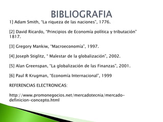 1] Adam Smith, “La riqueza de las naciones”, 1776.
[2] David Ricardo, “Principios de Economía política y tributación”
1817.
[3] Gregory Mankiw, “Macroeconomía”, 1997.
[4] Joseph Stiglitz, “ Malestar de la globalización”, 2002.
[5] Alan Greenspan, “La globalización de las Finanzas”, 2001.
[6] Paul R Krugman, “Economía Internacional”, 1999
REFERENCIAS ELECTRONICAS:
http://www.promonegocios.net/mercadotecnia/mercadodefinicion-concepto.html

 