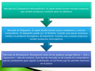 Mercado de Competencia Monopolística: Es aquel donde existen muchas empresas
que venden productos similares pero no idénticos

Mercado de Oligopolio: Es aquel donde existen pocos vendedores y muchos
compradores. El oligopolio puede ser: A) Perfecto: Cuando unas pocas empresas
venden un producto homogéneo. B) Imperfecto: Cuando unas cuantas empresas
venden productos heterogéneos

Mercado de Monopsonio: Monopsonio viene de las palabras griegas Monos = Solo y
Opsoncion = Idea de compras. Este tipo de mercado se dá cuando los compradores
ejercen predominio para regular la demanda, en tal forma que les permite intervenir
en el precio

 