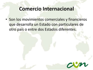 Comercio Internacional
• Son los movimientos comerciales y financieros
que desarrolla un Estado con particulares de
otro país o entre dos Estados diferentes.