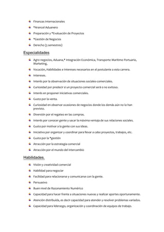 Finanzas Internacionales
*Arancel Aduanero
Preparación y *Evaluación de Proyectos
*Gestión de Negocios
Derecho (3 semestres)
Especialidades
Agro negocios, Aduana,* Integración Económica, Transporte Marítimo Portuario,
Marketing,
Vocación, Habilidades e Intereses necesarios en el postulante a esta carrera.
Intereses.
Interés por la observación de situaciones sociales-comerciales.
Curiosidad por predecir si un proyecto comercial será o no exitoso.
Interés en proponer iniciativas comerciales.
Gusto por la venta.
Curiosidad en observar ocasiones de negocios donde los demás aún no lo han
previsto.
Diversión por el regateo en las compras.
Interés por conocer gente y sacar la máxima ventaja de sus relaciones sociales.
Gusto por motivar a la gente con sus ideas.
Iniciativa por organizar y coordinar para llevar a cabo proyectos, trabajos, etc.
Gusto por la *gestión
Atracción por la estrategia comercial
Atracción por el mundo del intercambio
Habilidades.
Visión y creatividad comercial
Habilidad para negociar
Facilidad para relacionarse y comunicarse con la gente.
Persuasivo
Buen nivel de Razonamiento Numérico
Capacidad para hacer frente a situaciones nuevas y realizar aportes oportunamente.
Atención distribuida, es decir capacidad para atender y resolver problemas variados.
Capacidad para liderazgo, organización y coordinación de equipos de trabajo.
 