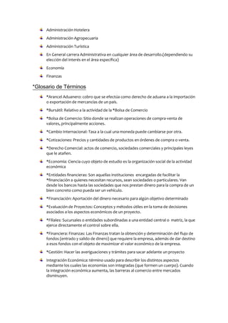 Administración Hotelera
Administración Agropecuaria
Administración Turística
En General carrera Administrativa en cualquier área de desarrollo.(dependiendo su
elección del interés en el área específica)
Economía
Finanzas
*Glosario de Términos
*Arancel Aduanero: cobro que se efectúa como derecho de aduana a la importación
o exportación de mercancías de un país.
*Bursátil: Relativo a la actividad de la *Bolsa de Comercio
*Bolsa de Comercio: Sitio donde se realizan operaciones de compra-venta de
valores, principalmente acciones.
*Cambio Internacional: Tasa a la cual una moneda puede cambiarse por otra.
*Cotizaciones: Precios y cantidades de productos en órdenes de compra o venta.
*Derecho Comercial: actos de comercio, sociedades comerciales y principales leyes
que le atañen.
*Economía: Ciencia cuyo objeto de estudio es la organización social de la actividad
económica
*Entidades financieras: Son aquellas instituciones encargadas de facilitar la
*financiación a quienes necesitan recursos, sean sociedades o particulares. Van
desde los bancos hasta las sociedades que nos prestan dinero para la compra de un
bien concreto como pueda ser un vehículo.
*Financiación: Aportación del dinero necesario para algún objetivo determinado
*Evaluación de Proyectos: Conceptos y métodos útiles en la toma de decisiones
asociados a los aspectos económicos de un proyecto.
*Filiales: Sucursales o entidades subordinadas a una entidad central o matriz, la que
ejerce directamente el control sobre ella.
*Financiera: Finanzas: Las Finanzas tratan la obtención y determinación del flujo de
fondos (entrado y salido de dinero) que requiere la empresa, además de dar destino
a esos fondos con el objeto de maximizar el valor económico de la empresa.
*Gestión: Hacer las averiguaciones y trámites para sacar adelante un proyecto
Integración Económica: término usado para describir los distintos aspectos
mediante los cuales las economías son integradas (que formen un cuerpo). Cuando
la integración económica aumenta, las barreras al comercio entre mercados
disminuyen.
 