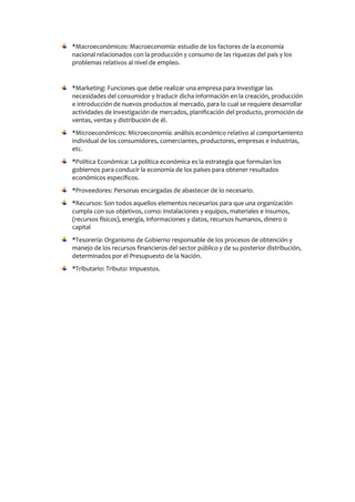 *Macroeconómicos: Macroeconomía: estudio de los factores de la economía
nacional relacionados con la producción y consumo de las riquezas del país y los
problemas relativos al nivel de empleo.
*Marketing: Funciones que debe realizar una empresa para investigar las
necesidades del consumidor y traducir dicha información en la creación, producción
e introducción de nuevos productos al mercado, para lo cual se requiere desarrollar
actividades de investigación de mercados, planificación del producto, promoción de
ventas, ventas y distribución de él.
*Microeconómicos: Microeconomía: análisis económico relativo al comportamiento
individual de los consumidores, comerciantes, productores, empresas e industrias,
etc.
*Política Económica: La política económica es la estrategia que formulan los
gobiernos para conducir la economía de los países para obtener resultados
económicos específicos.
*Proveedores: Personas encargadas de abastecer de lo necesario.
*Recursos: Son todos aquellos elementos necesarios para que una organización
cumpla con sus objetivos, como: instalaciones y equipos, materiales e insumos,
(recursos físicos), energía, informaciones y datos, recursos humanos, dinero o
capital
*Tesorería: Organismo de Gobierno responsable de los procesos de obtención y
manejo de los recursos financieros del sector público y de su posterior distribución,
determinados por el Presupuesto de la Nación.
*Tributario: Tributo: Impuestos.
 