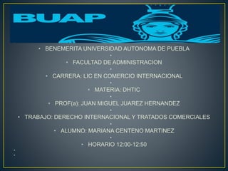 •
• BENEMERITA UNIVERSIDAD AUTONOMA DE PUEBLA
•
• FACULTAD DE ADMINISTRACION
•
• CARRERA: LIC EN COMERCIO INTERNACIONAL
•
• MATERIA: DHTIC
•
• PROF(a): JUAN MIGUEL JUAREZ HERNANDEZ
•
• TRABAJO: DERECHO INTERNACIONAL Y TRATADOS COMERCIALES
•
• ALUMNO: MARIANA CENTENO MARTINEZ
•
• HORARIO 12:00-12:50
•
•
 