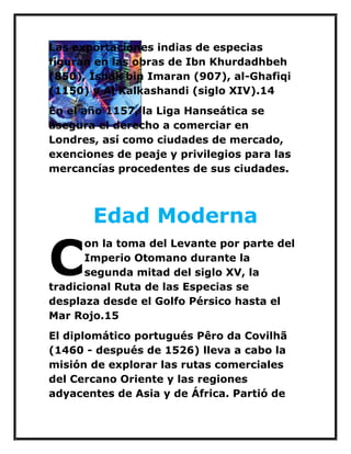 Las exportaciones indias de especias figuran en las obras de Ibn Khurdadhbeh (850), Ishak bin Imaran (907), al-Ghafiqi (1150) y Al Kalkashandi (siglo XIV).14 
En el año 1157, la Liga Hanseática se asegura el derecho a comerciar en Londres, así como ciudades de mercado, exenciones de peaje y privilegios para las mercancías procedentes de sus ciudades. 
Edad Moderna 
on la toma del Levante por parte del Imperio Otomano durante la segunda mitad del siglo XV, la tradicional Ruta de las Especias se desplaza desde el Golfo Pérsico hasta el Mar Rojo.15 
El diplomático portugués Pêro da Covilhã (1460 - después de 1526) lleva a cabo la misión de explorar las rutas comerciales del Cercano Oriente y las regiones adyacentes de Asia y de África. Partió de 
C  