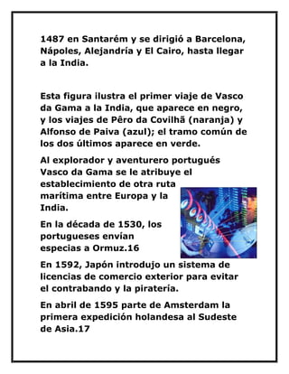 1487 en Santarém y se dirigió a Barcelona, Nápoles, Alejandría y El Cairo, hasta llegar a la India. 
Esta figura ilustra el primer viaje de Vasco da Gama a la India, que aparece en negro, y los viajes de Pêro da Covilhã (naranja) y Alfonso de Paiva (azul); el tramo común de los dos últimos aparece en verde. 
Al explorador y aventurero portugués Vasco da Gama se le atribuye el establecimiento de otra ruta marítima entre Europa y la India. 
En la década de 1530, los portugueses envían especias a Ormuz.16 
En 1592, Japón introdujo un sistema de licencias de comercio exterior para evitar el contrabando y la piratería. 
En abril de 1595 parte de Amsterdam la primera expedición holandesa al Sudeste de Asia.17  