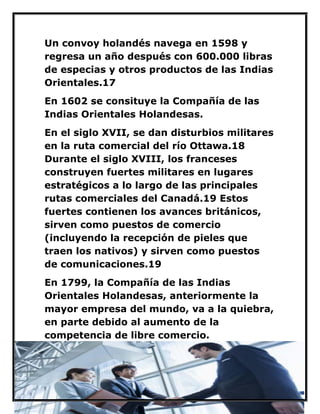 Un convoy holandés navega en 1598 y regresa un año después con 600.000 libras de especias y otros productos de las Indias Orientales.17 
En 1602 se consituye la Compañía de las Indias Orientales Holandesas. 
En el siglo XVII, se dan disturbios militares en la ruta comercial del río Ottawa.18 Durante el siglo XVIII, los franceses construyen fuertes militares en lugares estratégicos a lo largo de las principales rutas comerciales del Canadá.19 Estos fuertes contienen los avances británicos, sirven como puestos de comercio (incluyendo la recepción de pieles que traen los nativos) y sirven como puestos de comunicaciones.19 
En 1799, la Compañía de las Indias Orientales Holandesas, anteriormente la mayor empresa del mundo, va a la quiebra, en parte debido al aumento de la competencia de libre comercio. 
 